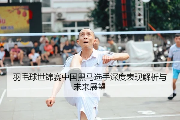 羽毛球世锦赛中国黑马选手深度表现解析与未来展望